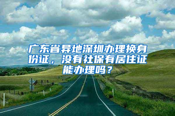 广东省异地深圳办理换身份证，没有社保有居住证能办理吗？