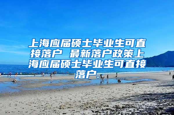 上海应届硕士毕业生可直接落户 最新落户政策上海应届硕士毕业生可直接落户.