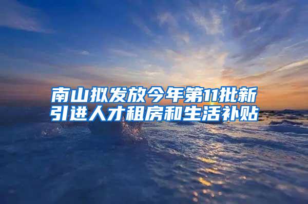 南山拟发放今年第11批新引进人才租房和生活补贴