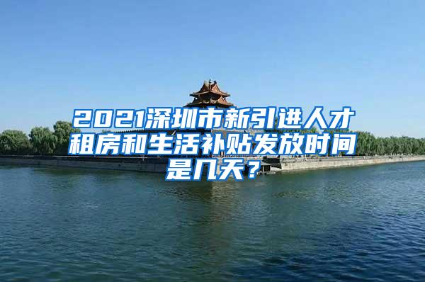 2021深圳市新引进人才租房和生活补贴发放时间是几天？