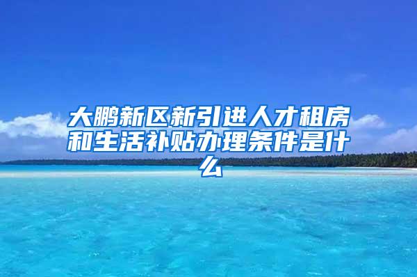 大鹏新区新引进人才租房和生活补贴办理条件是什么