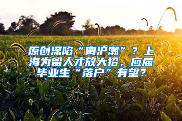 原创深陷“离沪潮”？上海为留人才放大招，应届毕业生“落户”有望？