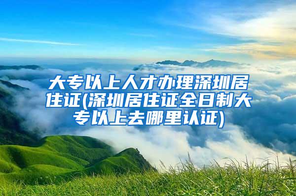 大专以上人才办理深圳居住证(深圳居住证全日制大专以上去哪里认证)