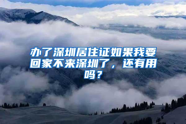 办了深圳居住证如果我要回家不来深圳了，还有用吗？