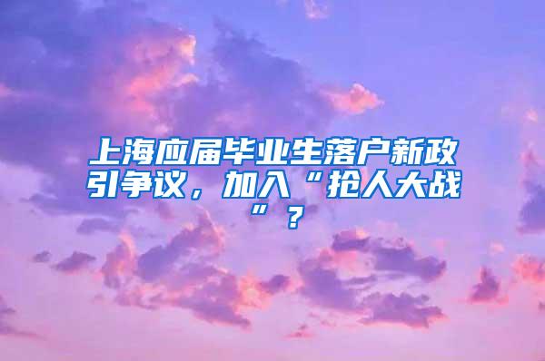 上海应届毕业生落户新政引争议，加入“抢人大战”？