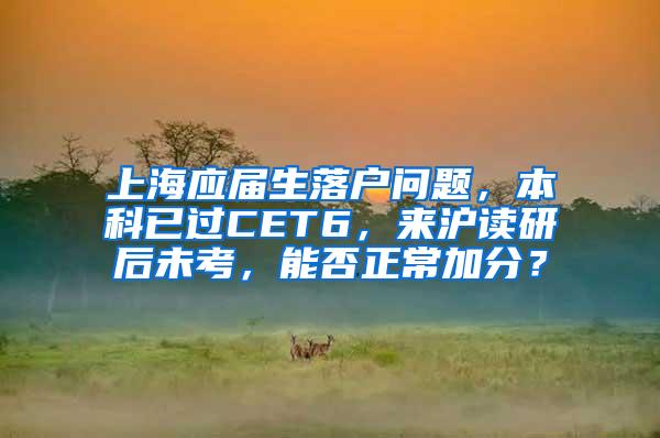 上海应届生落户问题，本科已过CET6，来沪读研后未考，能否正常加分？