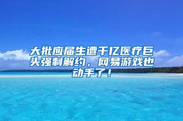 大批应届生遭千亿医疗巨头强制解约，网易游戏也动手了！