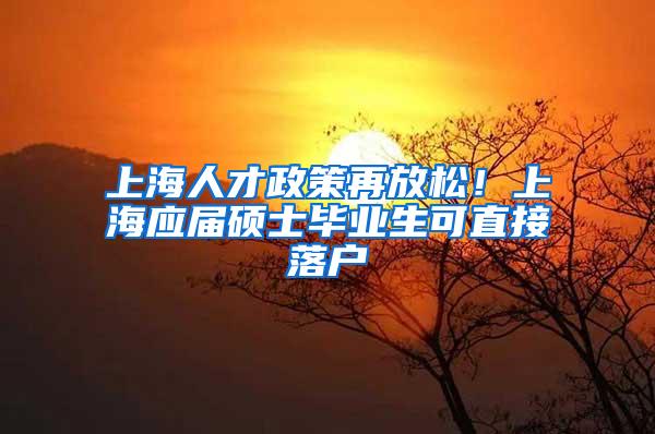 上海人才政策再放松！上海应届硕士毕业生可直接落户
