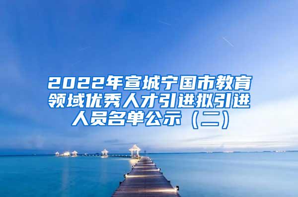 2022年宣城宁国市教育领域优秀人才引进拟引进人员名单公示（二）