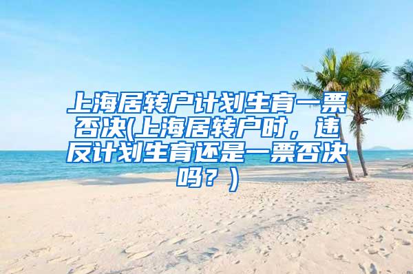 上海居转户计划生育一票否决(上海居转户时，违反计划生育还是一票否决吗？)