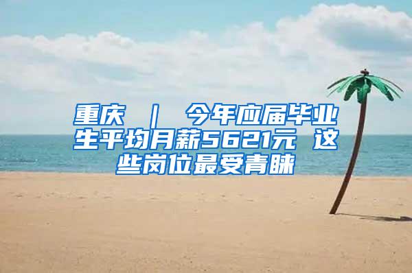 重庆 ｜ 今年应届毕业生平均月薪5621元 这些岗位最受青睐