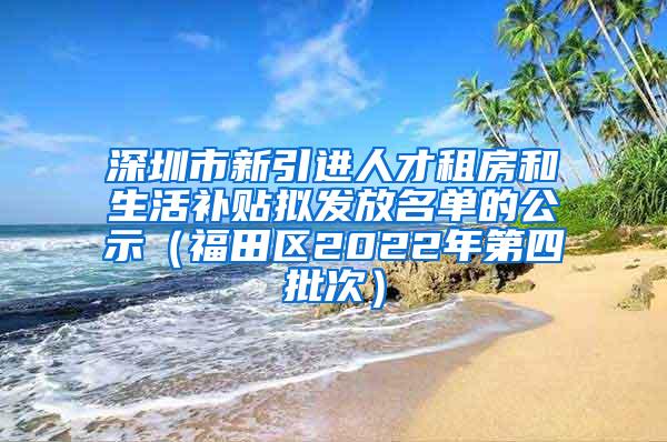 深圳市新引进人才租房和生活补贴拟发放名单的公示（福田区2022年第四批次）