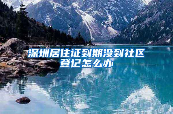 深圳居住证到期没到社区登记怎么办