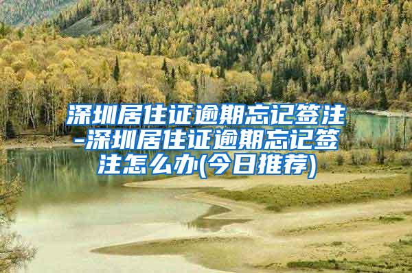 深圳居住证逾期忘记签注-深圳居住证逾期忘记签注怎么办(今日推荐)