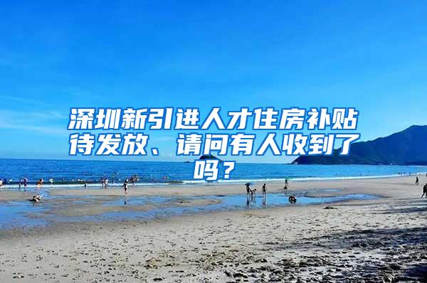 深圳新引进人才住房补贴待发放、请问有人收到了吗？