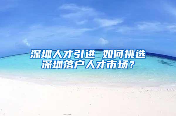 深圳人才引进 如何挑选深圳落户人才市场？