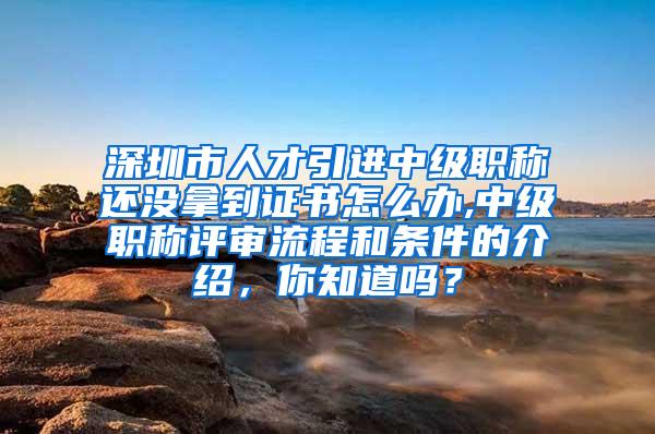 深圳市人才引进中级职称还没拿到证书怎么办,中级职称评审流程和条件的介绍，你知道吗？