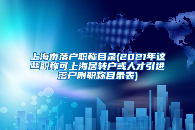 上海市落户职称目录(2021年这些职称可上海居转户或人才引进落户附职称目录表)