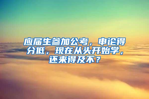 应届生参加公考，申论得分低，现在从头开始学，还来得及不？