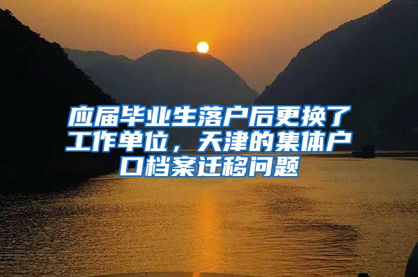 应届毕业生落户后更换了工作单位，天津的集体户口档案迁移问题