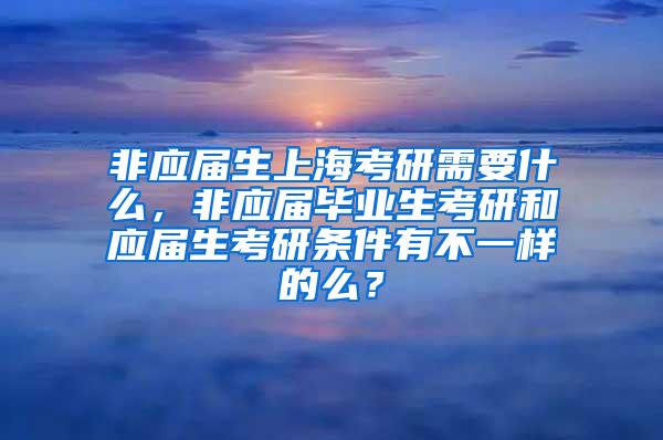 非应届生上海考研需要什么，非应届毕业生考研和应届生考研条件有不一样的么？