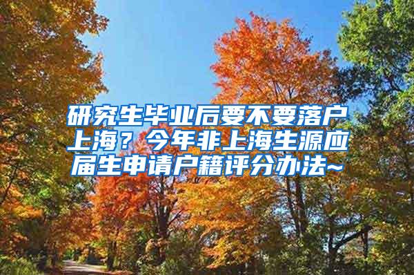 研究生毕业后要不要落户上海？今年非上海生源应届生申请户籍评分办法~