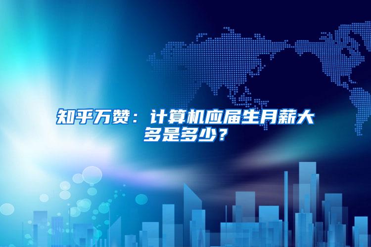 知乎万赞：计算机应届生月薪大多是多少？