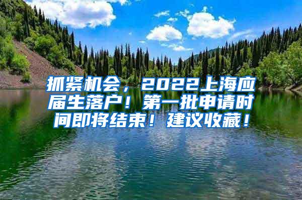 抓紧机会，2022上海应届生落户！第一批申请时间即将结束！建议收藏！