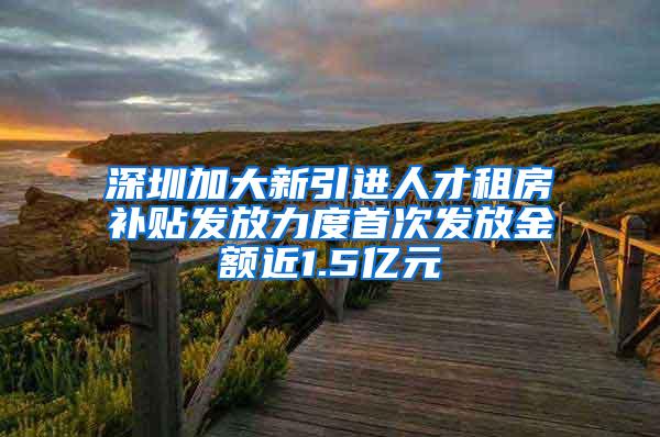 深圳加大新引进人才租房补贴发放力度首次发放金额近1.5亿元