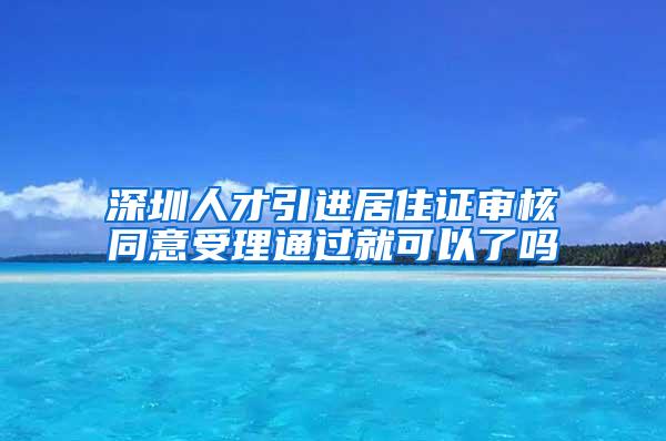 深圳人才引进居住证审核同意受理通过就可以了吗