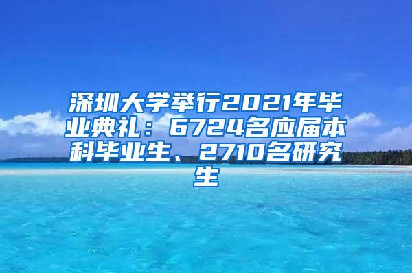 深圳大学举行2021年毕业典礼：6724名应届本科毕业生、2710名研究生