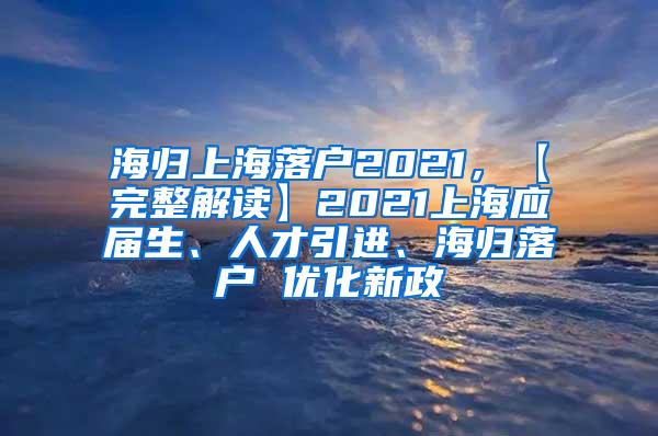 海归上海落户2021，【完整解读】2021上海应届生、人才引进、海归落户 优化新政