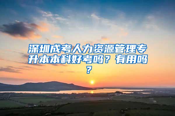 深圳成考人力资源管理专升本本科好考吗？有用吗？