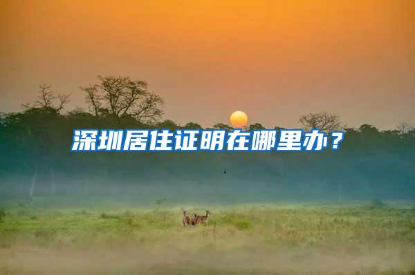 深圳居住证明在哪里办？