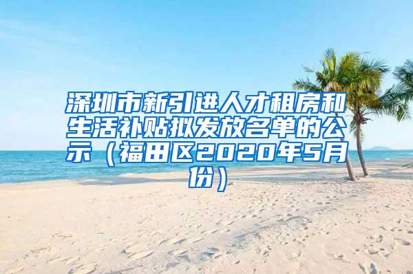 深圳市新引进人才租房和生活补贴拟发放名单的公示（福田区2020年5月份）