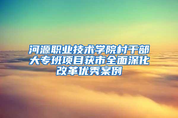 河源职业技术学院村干部大专班项目获市全面深化改革优秀案例