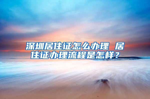 深圳居住证怎么办理 居住证办理流程是怎样？