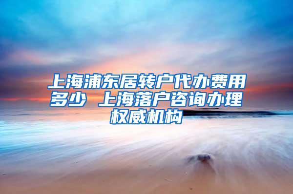 上海浦东居转户代办费用多少 上海落户咨询办理权威机构