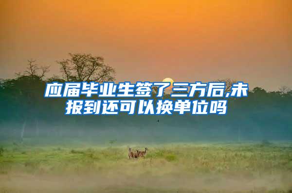应届毕业生签了三方后,未报到还可以换单位吗