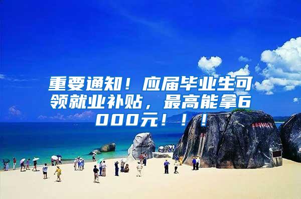 重要通知！应届毕业生可领就业补贴，最高能拿6000元！！！