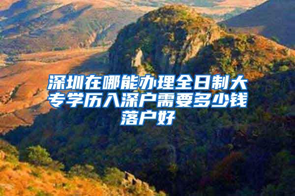 深圳在哪能办理全日制大专学历入深户需要多少钱落户好
