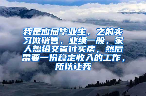 我是应届毕业生，之前实习做销售，业绩一般，家人想给交首付买房，然后需要一份稳定收入的工作，所以让我