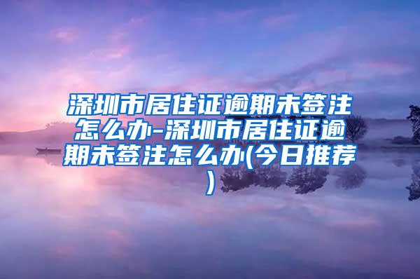 深圳市居住证逾期未签注怎么办-深圳市居住证逾期未签注怎么办(今日推荐)
