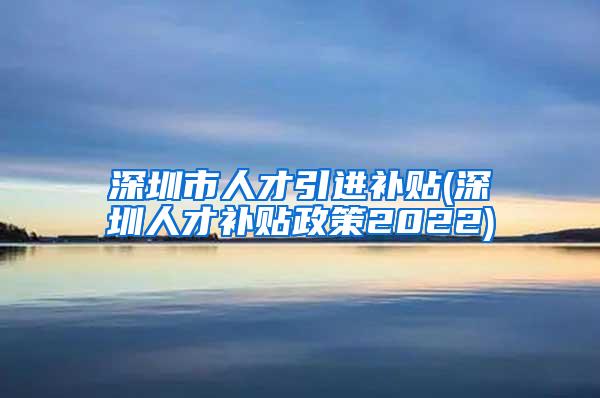 深圳市人才引进补贴(深圳人才补贴政策2022)