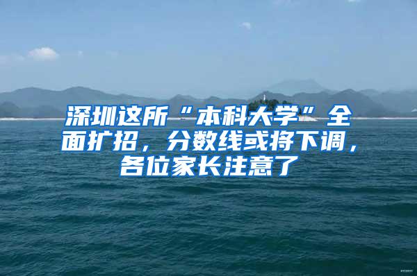 深圳这所“本科大学”全面扩招，分数线或将下调，各位家长注意了