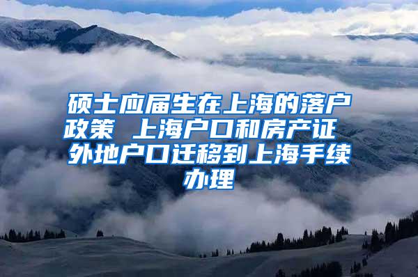 硕士应届生在上海的落户政策 上海户口和房产证 外地户口迁移到上海手续办理
