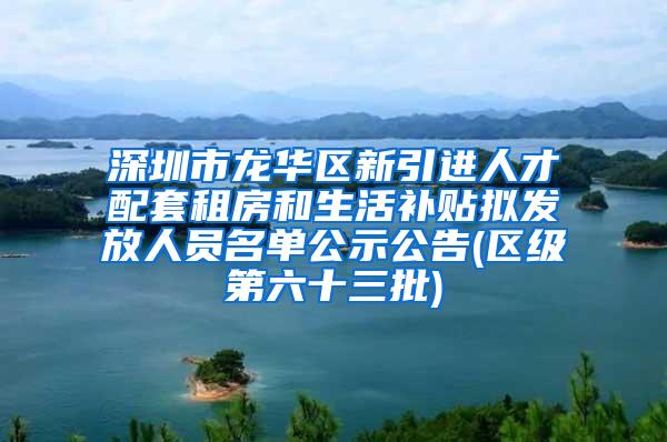 深圳市龙华区新引进人才配套租房和生活补贴拟发放人员名单公示公告(区级第六十三批)