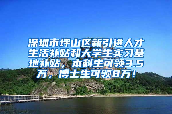 深圳市坪山区新引进人才生活补贴和大学生实习基地补贴，本科生可领3.5万，博士生可领8万！