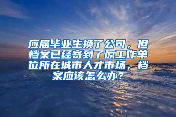 应届毕业生换了公司，但档案已经寄到了原工作单位所在城市人才市场，档案应该怎么办？