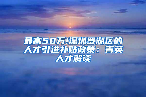 最高50万!深圳罗湖区的人才引进补贴政策：菁英人才解读